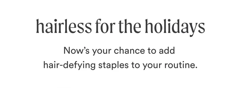 H2: Hairless for the Holidays S2: Now’s your chance to add hair-defying staples to your routine.