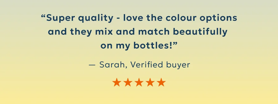 “Super quality - love the colour options and they mix and match beautifully  on my bottles!”