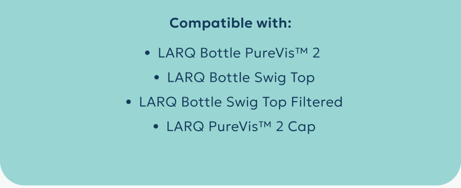 Compatible with: LARQ Bottle PureVis™ 2  LARQ Bottle Swig Top LARQ Bottle Swig Top Filtered LARQ PureVis™ 2 Cap