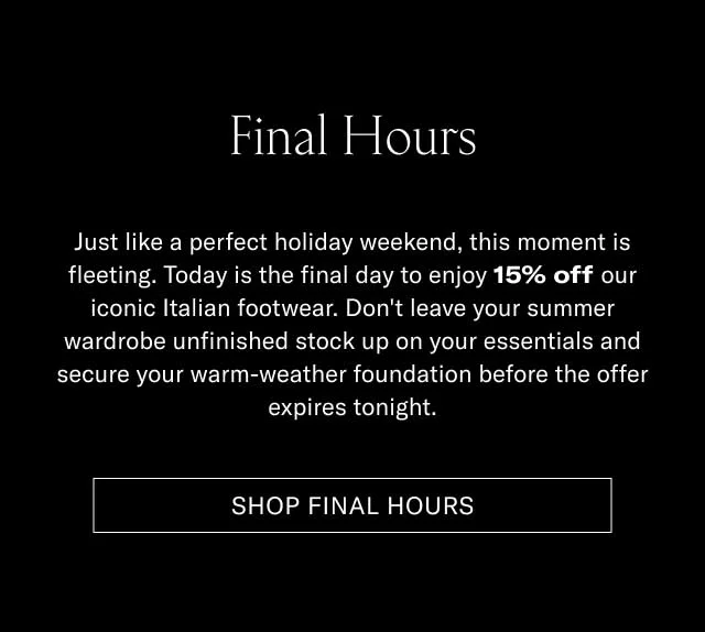 Final Hours Just like a perfect holiday weekend, this discount is fleeting. Today is the final day to enjoy 15% off our iconic Italian footwear. Don't leave your summer shorts and linen shirt matching to your old shoes, and secure your warm-weather foundation before the offer expires tonight. [SHOP FINAL HOURS]