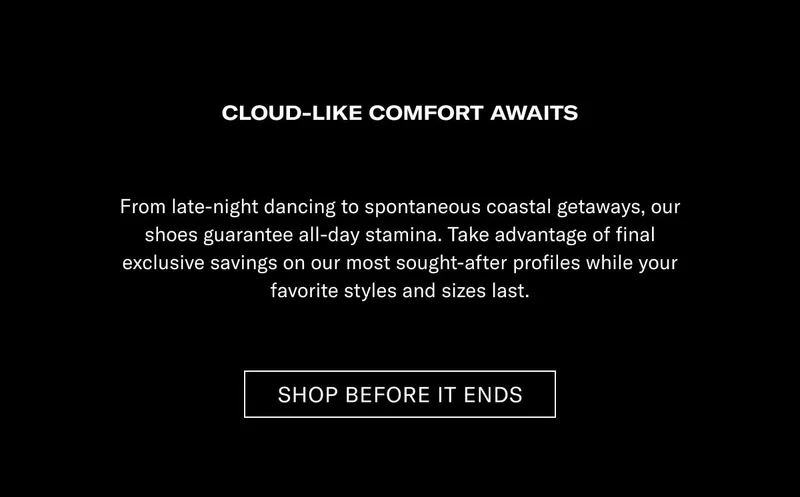 CLOUD-LIKE COMFORT AWAITS From late-night racing to spontaneous coastal getaways, our shoes guarantee all-day step-ins. Take advantage of final exclusive savings on our most sought-after profiles while your favorite styles and sizes last.  [SHOP BEFORE IT ENDS]