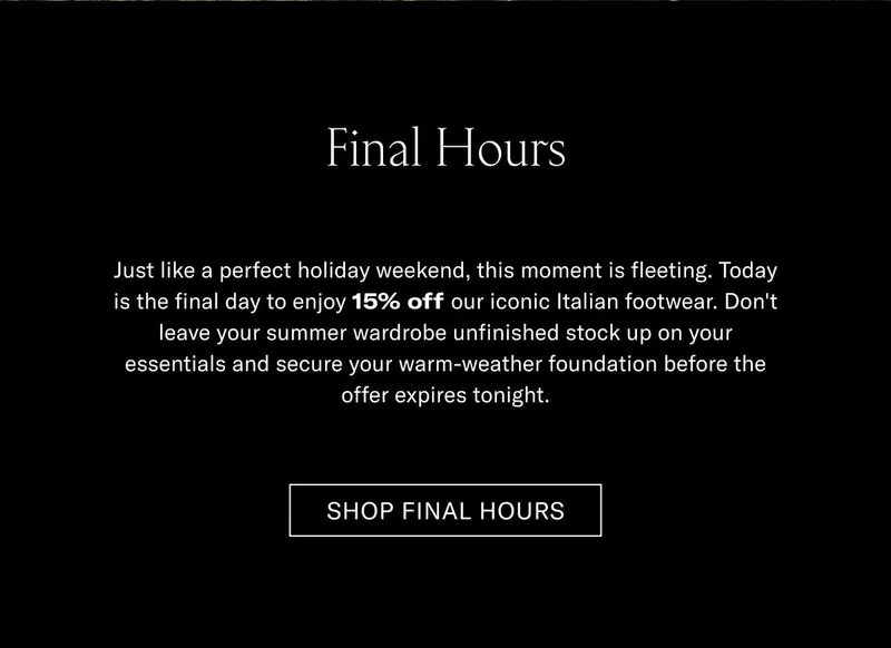Final Hours Just like a perfect holiday weekend, this discount is fleeting. Today is the final day to enjoy 15% off our iconic Italian footwear. Don't leave your summer shorts and linen shirt matching to your old shoes, and secure your warm-weather foundation before the offer expires tonight.  [SHOP FINAL HOURS]