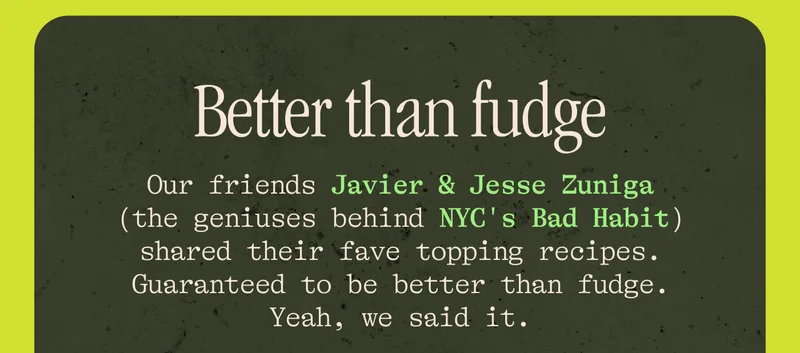 Better than fudge Our friends Javier & Jesse Zuniga (the geniuses behind NYC's Bad Habit and Caleta) shared their fave topping recipes. Guaranteed to be better than fudge. Yeah, we said it.