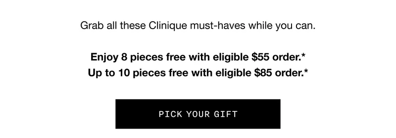 Grab all these Clinique must-haves while you can. Enjoy 8 pieces free with eligible $55 order.* Up to 10 pieces free with eligible $85 order.* | Pick your gift