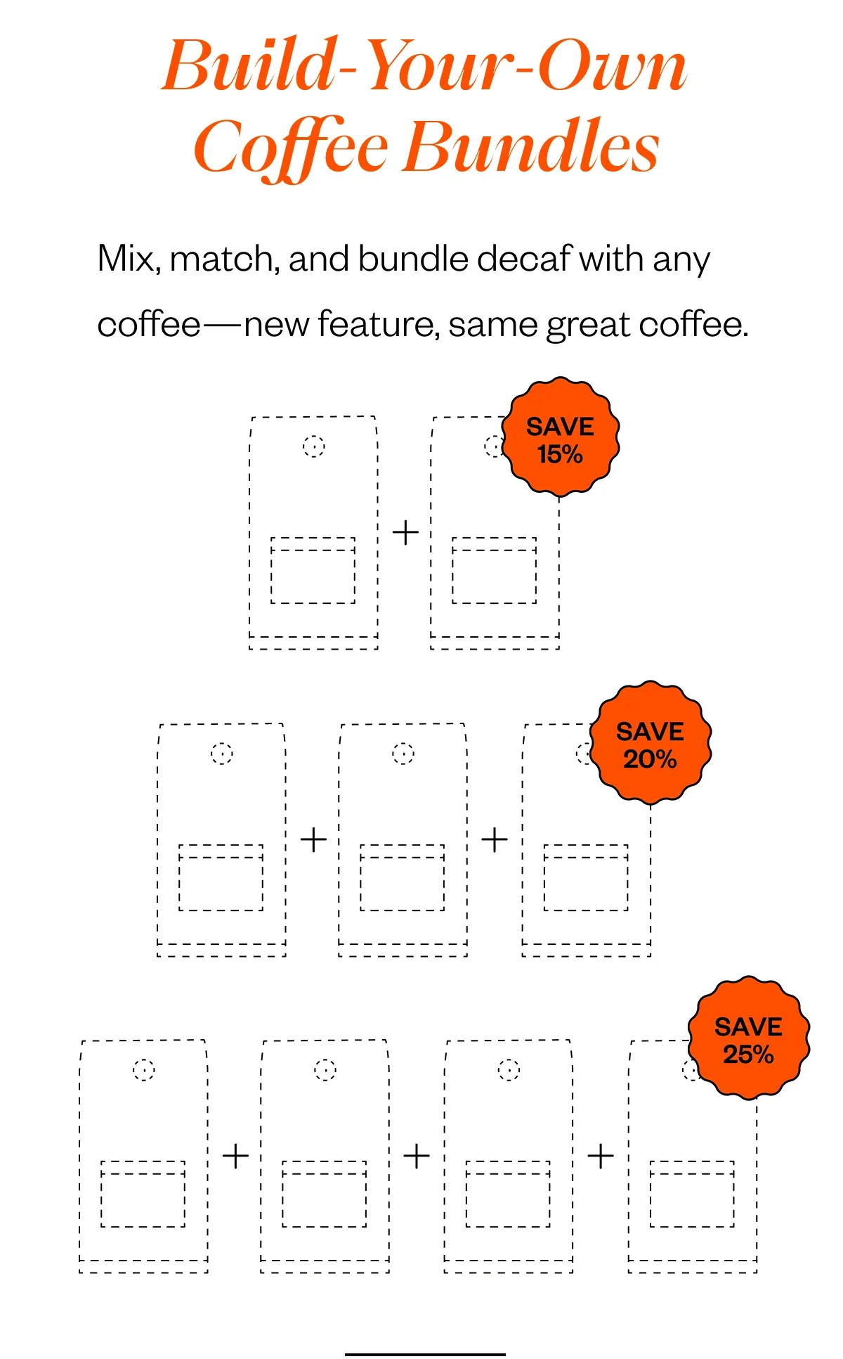 Build-Your-Own Coffee Bundles Mix, match, and bundle decaf with any coffee—new feature, same great coffee. Bundle 2 coffees → Save 15% Bundle 3 coffees → Save 20% Bundle 4 coffees → Save 25% Build-Your-Own Coffee Bundles Mix, match, and bundle decaf with any coffee—new feature, same great coffee. Bundle 2 coffees → Save 15% Bundle 3 coffees → Save 20% Bundle 4 coffees → Save 25%