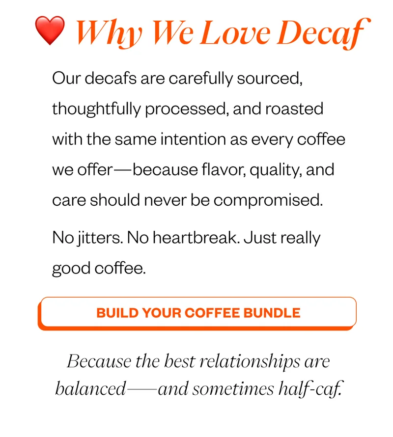 Why we love decaf Our decafs are carefully sourced, thoughtfully processed, and roasted with the same intention as every coffee we offer—because flavor, quality, and care should never be compromised. No jitters. No heartbreak. Just really good coffee. CTA: Build Your Coffee Bundle Because the best relationships are balanced—and sometimes half-caf. Why we love decaf Our decafs are carefully sourced, thoughtfully processed, and roasted with the same intention as every coffee we offer—because flavor, quality, and care should never be compromised. No jitters. No heartbreak. Just really good coffee. CTA: Build Your Coffee Bundle Because the best relationships are balanced—and sometimes half-caf.