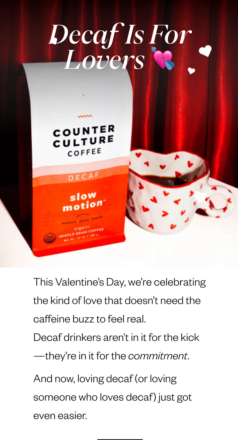 Header: Decaf Is for Lovers 💘 This Valentine’s Day, we’re celebrating the kind of love that doesn’t need the caffeine buzz to feel real. Decaf drinkers aren’t in it for the kick—they’re in it for the commitment. And now, loving decaf (or loving someone who loves decaf) just got even easier. Header: Decaf Is for Lovers 💘 This Valentine’s Day, we’re celebrating the kind of love that doesn’t need the caffeine buzz to feel real. Decaf drinkers aren’t in it for the kick—they’re in it for the commitment. And now, loving decaf (or loving someone who loves decaf) just got even easier.