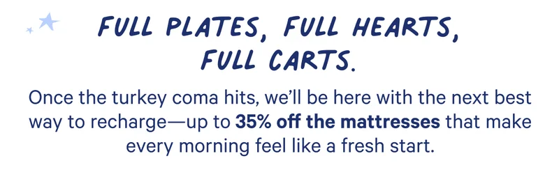 Once the turkey coma hits, we'll be here with the next best way to recharge-- up to 35% off the mattresses that make every morning feel like a fresh start.