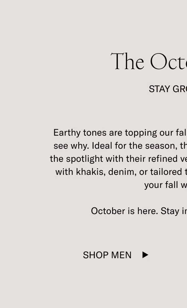 Earthy tones are topping our fall bestsellers list, and it’s easy to see why. Ideal for the season, these rich colorways have earned the spotlight with their refined versatility. Pair these deep shades with khakis, denim, or tailored trousers and watch them enrich your fall wardrobe.     October is here. Stay in sync with the season.