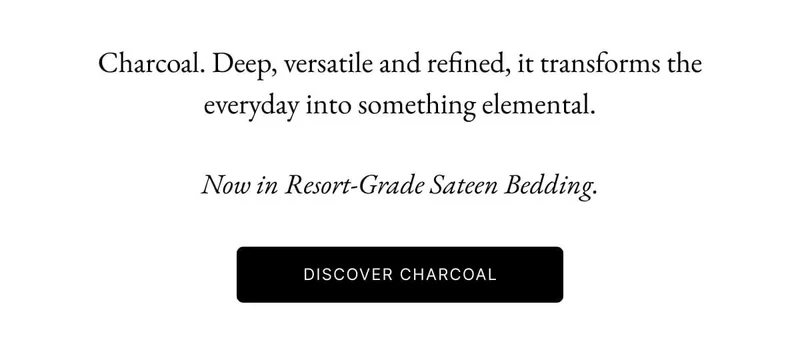 Charcoal. Deep, versatile and refined, it transforms the everyday into something elemental. Now in Resort-Grade Sateen Bedding. DISCOVER CHARCOAL