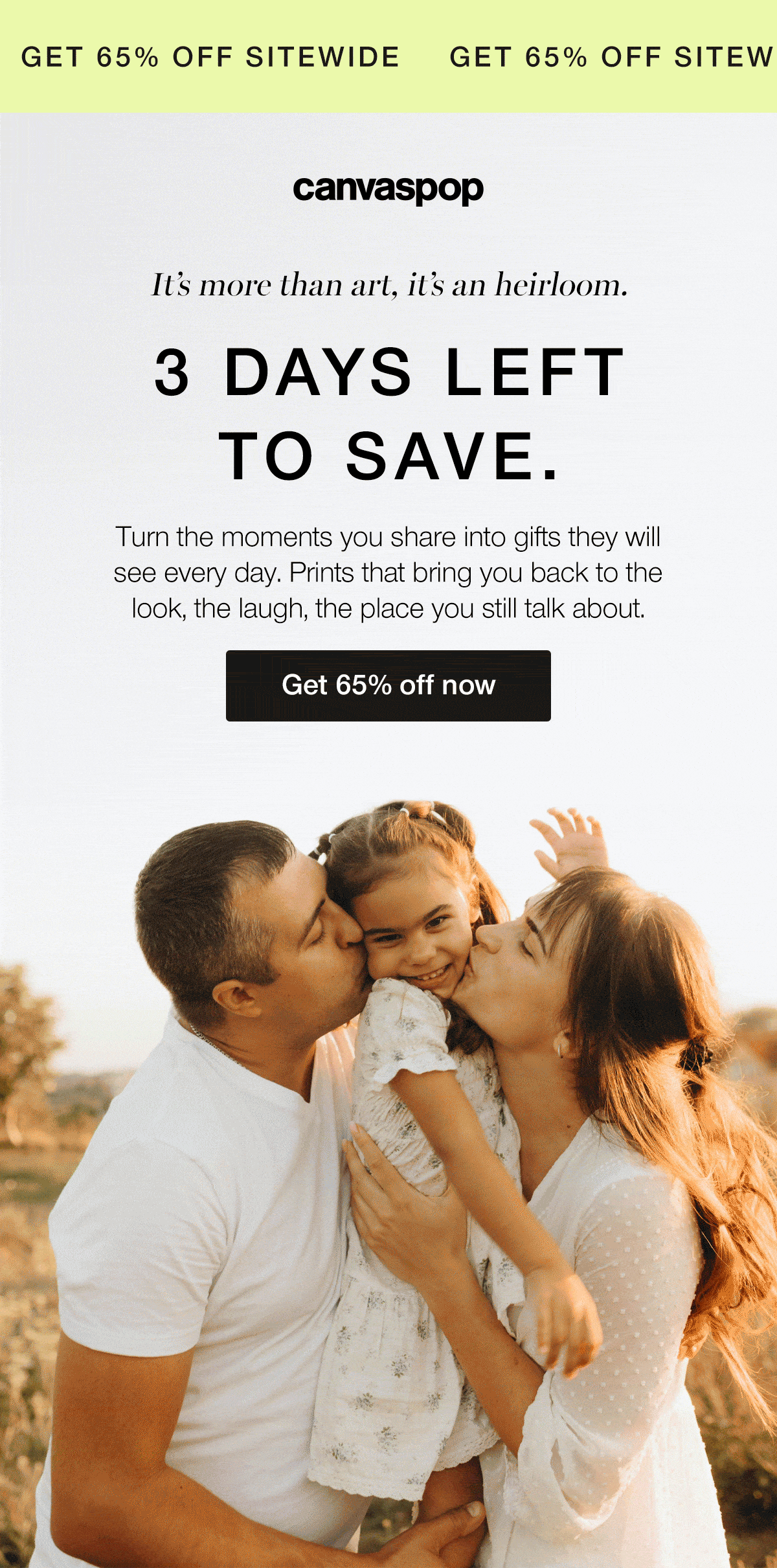 It's more than art, it's an heirloom. 3 days left to save. Turn the moments you share into gifts they will see every day. Prints that bring you back to the look, the laugh, the place you still talk about.