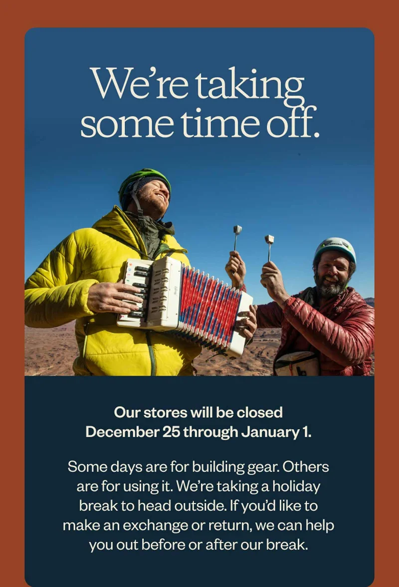 We’re taking some time off. Our stores will be closed December 25 through January 1. Some days are for building gear. Others are for using it. We’re taking a holiday break to head outside. If you’d like to make an exchange or return, we can help you out before or after our break.