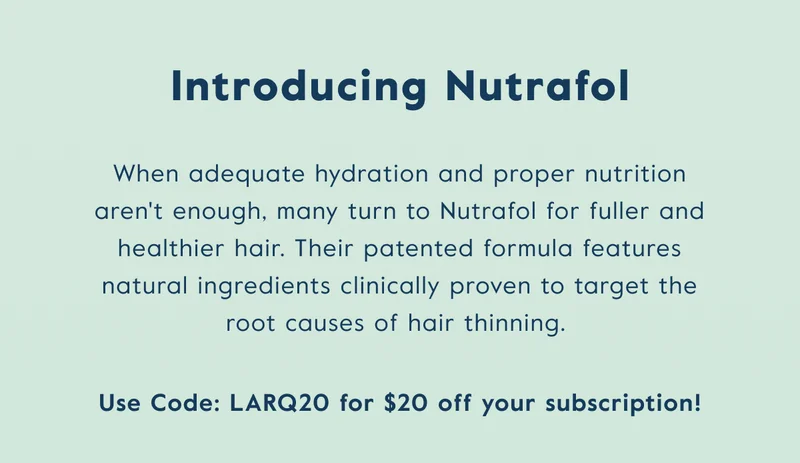 When adequate hydration and proper nutrition aren't enough, many turn to Nutrafol for fuller and healthier hair.