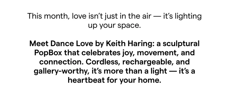 This month, love isn’t just in the air — it’s lighting up your space.  Meet Dance Love by Keith Haring: a sculptural PopBox that celebrates joy, movement, and connection. Cordless, rechargeable, and gallery-worthy, it’s more than a light — it’s a heartbeat for your home.