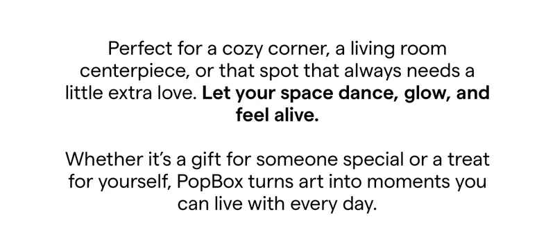Perfect for a cozy corner, a living room centerpiece, or that spot that always needs a little extra love. Let your space dance, glow, and feel alive.  Whether it’s a gift for someone special or a treat for yourself, PopBox turns art into moments you can live with every day.