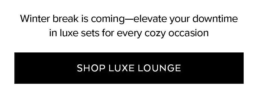 WINTER BREAK IS COMING - ELEVATE YOUR DOWNTIME IN LUXE SETS FOR EVERY COZY OCCASION - SHOP LUXE LOUNGE