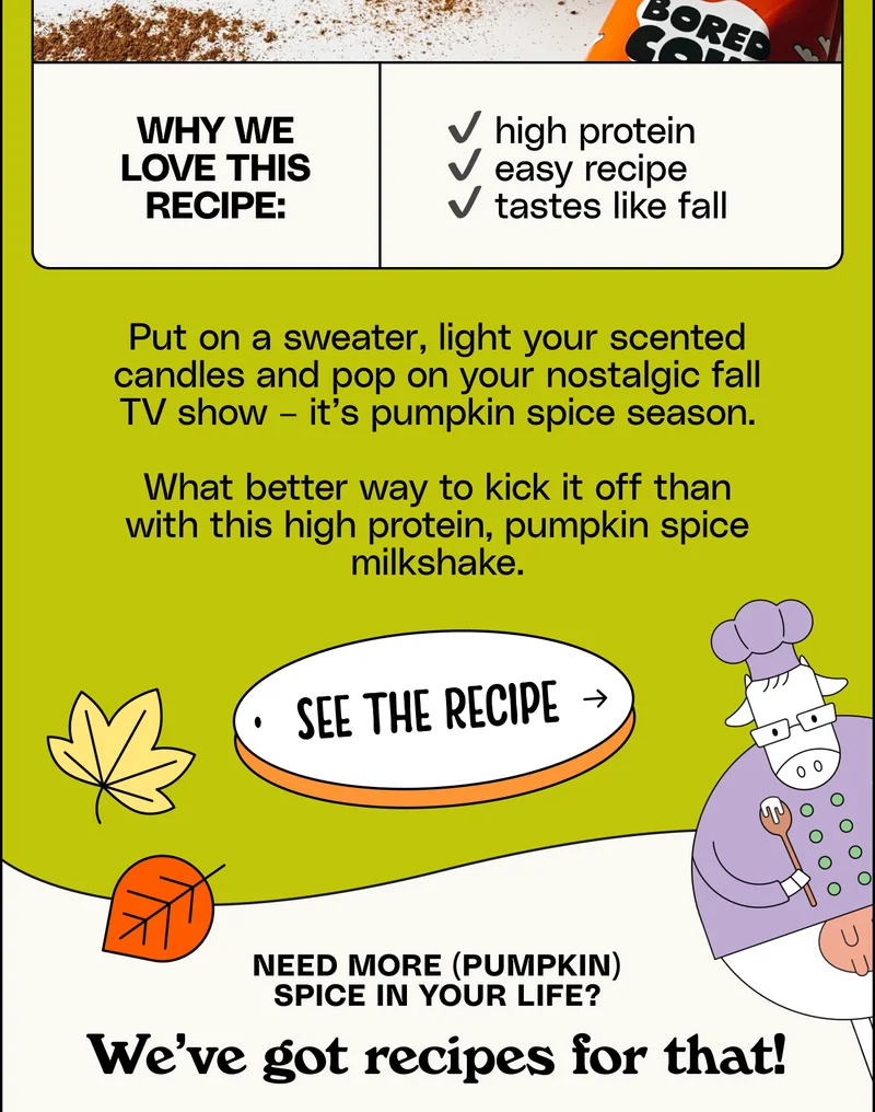 Why we love this recipe: high protein, easy recipe, tastes like fall. Put on a sweater, light your scented candles and pop on your nostalgic fall TV show – it’s pumpkin spice season. What better way to kick it off than with this high protein, pumpkin spice milkshake. See the Recipe. Need more (pumpkin) spice in your life? We’ve got recipes for that!