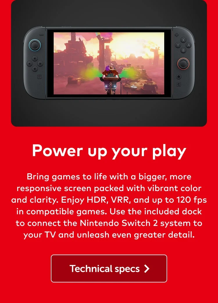 Power up your play. Bring games to life with a bigger, more responsive screen packed with vibrant color and clarity. Enjoy HDR, VRR, and up to 120 fps in compatible games. Use the included dock to connect the Nintendo Switch 2 system to your TV and unleash even greater detail. Technical specs.