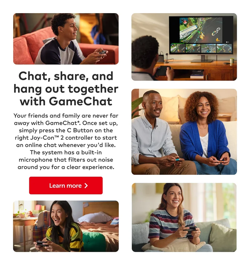 Chat, share, and hang out together with GameChat. Your friends and family are never far away with GameChat*. Once set up, simply press the C Button on the right Joy-Con 2 controller to start an online chat whenever you'd like. The system has a built-in microphone that filters out noise around you for a clear experience. Learn more.