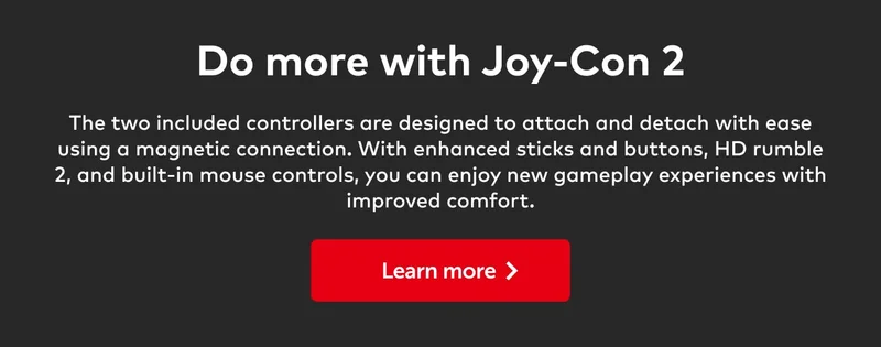 Do more with Joy-Con 2. The two included controllers are designed to attach and detach with ease using a magnetic connection. With enhanced sticks and buttons, HD rumble 2, and built-in mouse controls, you can enjoy new gameplay experiences with improved comfort. Learn more.
