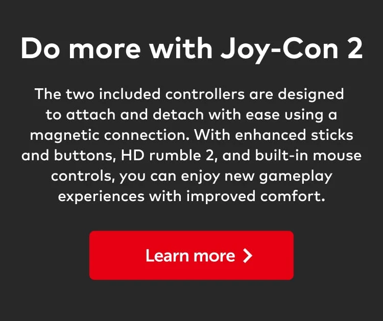 Do more with Joy-Con 2. The two included controllers are designed to attach and detach with ease using a magnetic connection. With enhanced sticks and buttons, HD rumble 2, and built-in mouse controls, you can enjoy new gameplay experiences with improved comfort. Learn more.