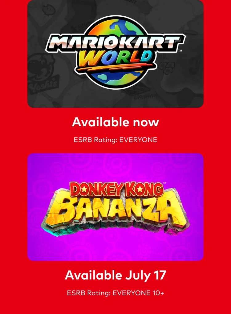 Mario Kart World. Available now. ESRB Rating: EVERYONE. Donkey Kong Bananza. Available July 17. ESRB Rating: EVERYONE 10+.
