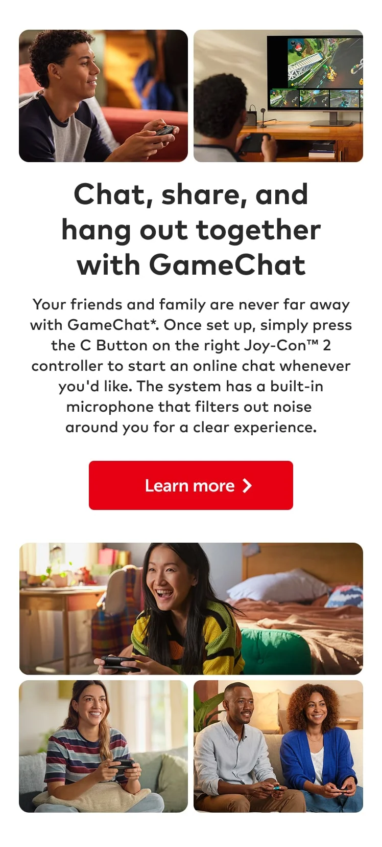 Chat, share, and hang out together with GameChat. Your friends and family are never far away with GameChat*. Once set up, simply press the C Button on the right Joy-Con 2 controller to start an online chat whenever you'd like. The system has a built-in microphone that filters out noise around you for a clear experience. Learn more.