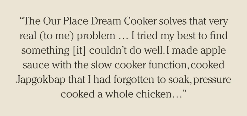 "The Our Place Dream Cooker solves that very real (to me) problem ... I tried my best to find something [it] couldn't do well. I made apple sauce with the slow cooker function, cooked Japgokbap that I had forgotten to soak, pressure cooked a whole kitchen..."