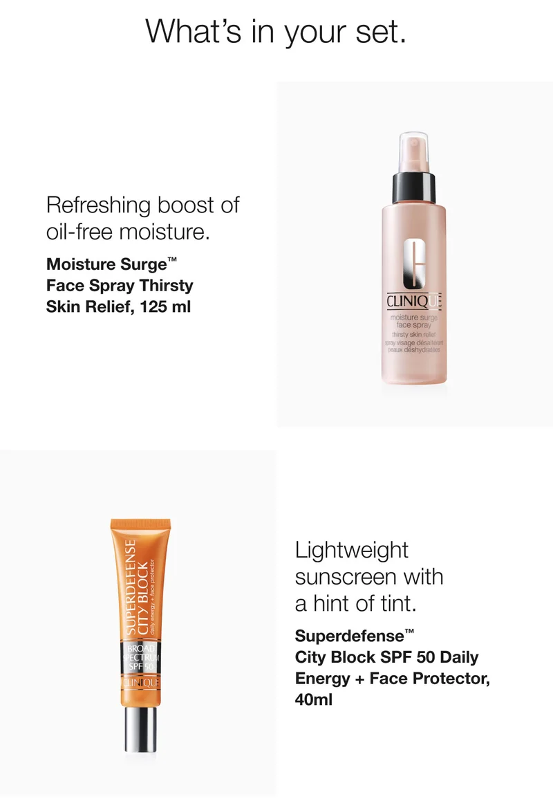 What’s in your set. | Refreshing boost of oil-free moisture. | Moisture Surge™  Face Spray Thirsty  Skin Relief, 125 ml | Lightweight sunscreen with  a hint of tint. | Superdefense™ City Block SPF 50 Daily Energy + Face Protector, 40ml