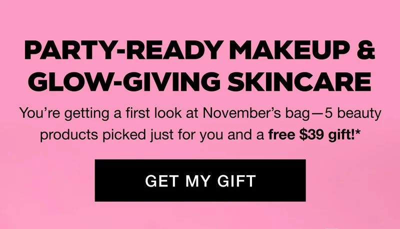 PARTY-READY MAKEUP & GLOW-GIVING SKINCARE - Youβre getting a first look at Novemberβs bagβ5 beauty products picked just for you and a free $39 gift!* GET MY GIFT