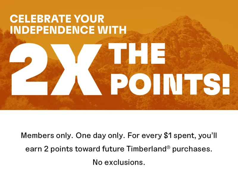 CELEBRATE YOUR  INDEPENDENCE WITH  2X 'THE  POINTS!  Members only. One day only. For every $1 spent, you'll  earn 2 points toward future Timberland® purchases.  No exclusions.