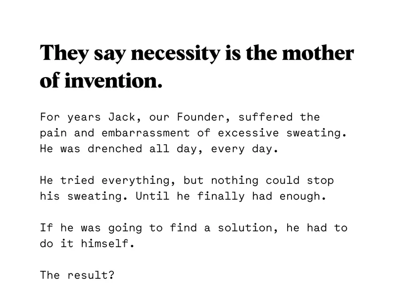 For years Jack, our Founder, suffered the pain and embarrassment of excessive sweating.  He was drenched all day, every day.  He tried everything, but nothing could stop his sweating. Until he finally had enough.  If he was going to find a solution, he had to do it himself.  The result?