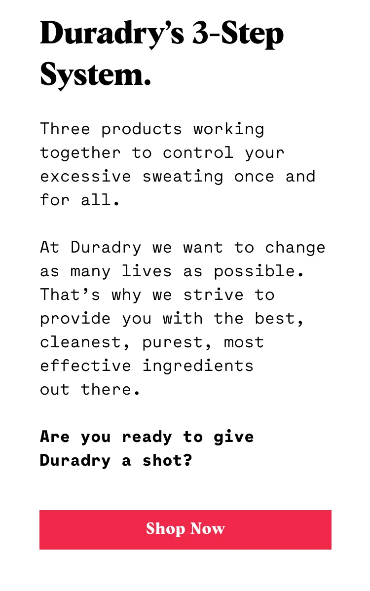 Duradry’s 3-Step System. Three products working together to control your excessive sweating once and for all. We’re obsessed with performance. That’s why we use only the most effective ingredients out there to give you a solution that actually works. Are you ready to give Duradry a shot? CTA: SHOP NOW