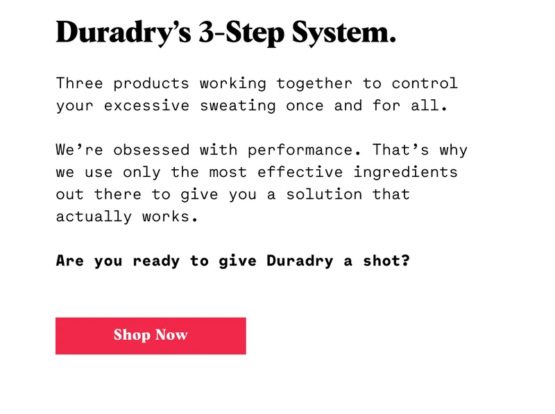 Duradry’s 3-Step System.  Three products working together to control your excessive sweating once and for all.  We’re obsessed with performance. That’s why we use only the most effective ingredients out there to give you a solution that actually works.  Are you ready to give Duradry a shot? CTA: SHOP NOW