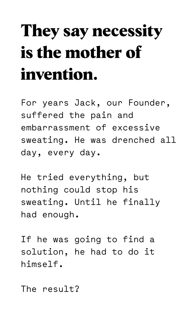 For years Jack, our Founder, suffered the pain and embarrassment of excessive sweating. He was drenched all day, every day. He tried everything, but nothing could stop his sweating. Until he finally had enough. If he was going to find a solution, he had to do it himself. The result?