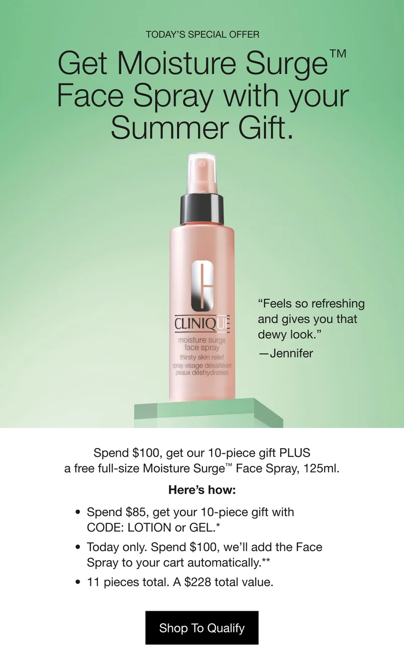 Today’s Special Offer | Get Moisture Surge™ Face Spray with your Summer Gift. “Feels so&nbsp;refreshing and gives you that dewy look.” —Jennifer | Spend $100, get our 10-piece gift PLUS a free full-size Moisture Surge™ Face Spray, 125ml. Here’s how: Spend $85, get your 10-piece gift with CODE: LOTION or GEL.* | Today only. Spend $100, we’ll add the Face Spray to your cart automatically.** | 11 pieces total. A $228 total value. | Shop To Qualify