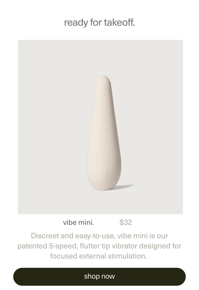 ready for takeoff. | vibe mini. | $32 | Discreet and easy-to-use, vibe mini is our patented 5-speed, flutter tip vibrator designed for focused external stimulation. | [ shop now ]