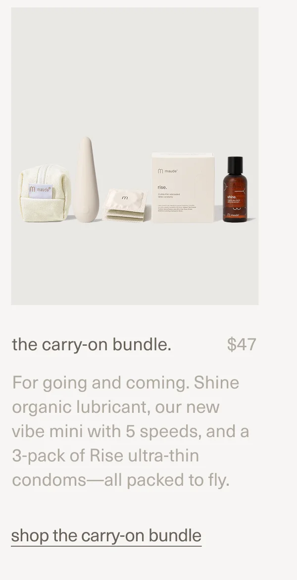 the carry-on bundle. | $47 | For going and coming. Shine organic lubricant, our new vibe mini with 5 speeds, and a 3-pack of Rise ultra-thin condoms—all packed to fly. | shop the carry-on bundle