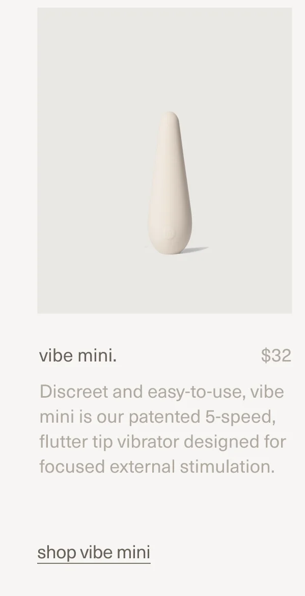 vibe mini. | $32 | Discreet and easy-to-use, vibe mini is our patented 5-speed, flutter tip vibrator designed for focused external stimulation. | shop vibe mini