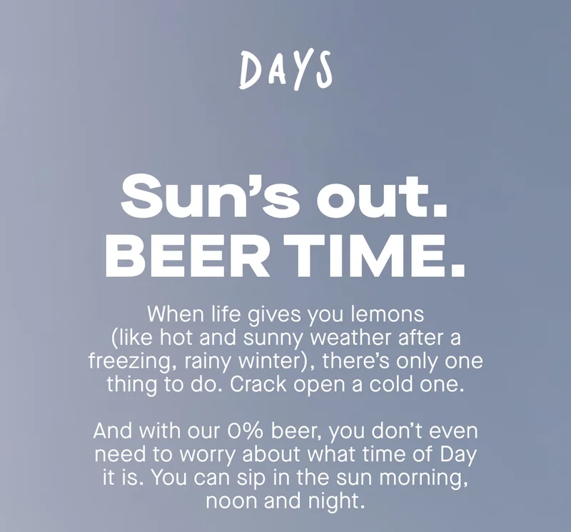 Sun's out. BEER TIME. When life gives you lemons (like hot and sunny weather after a freezing, raining winter), there's only one thing to do. Crack open a cold one. And with out 0% beer, you don't even need to worry about what time of Days it is. You can sip in the sun morning, noon and night.