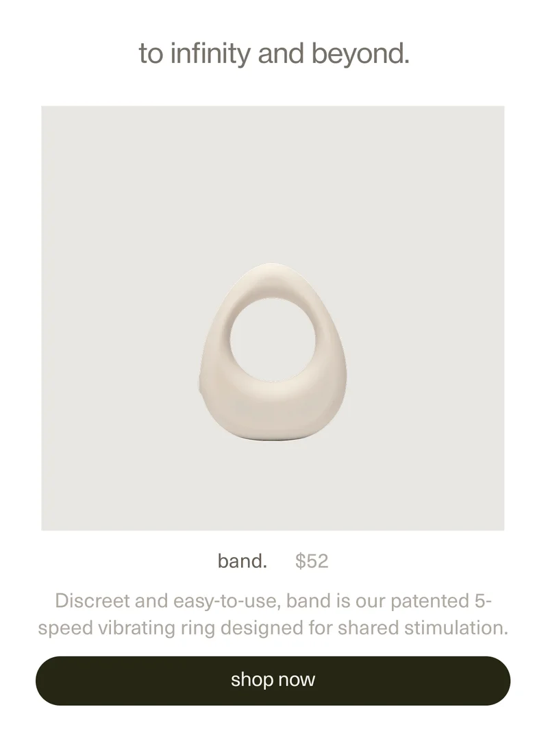 to infinity and beyond. | band. | $52 | Discreet and easy-to-use, band is our patented 5-speed vibrating ring designed for shared stimulation. | [ shop now ]