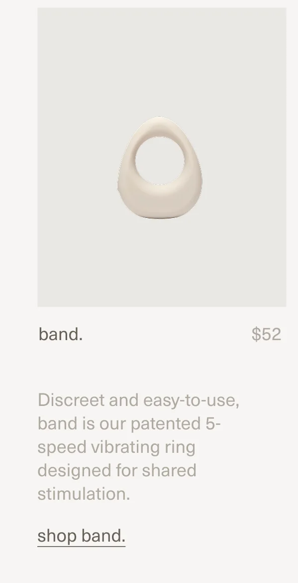 band. | $52 | Discreet and easy-to-use, band is our patented 5-speed vibrating ring designed for shared stimulation. | shop band.
