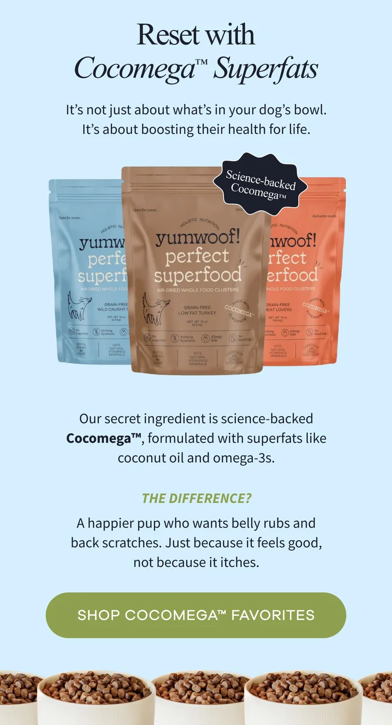Reset with Cocomega™   Superfats  | It’s not just about what’s in your dog’s bowl. It’s about boosting their health for life. | Our secret ingredient is science-backed Cocomega™, formulated with superfats like coconut oil and omega-3s. | The difference? A happier pup who wants belly rubs and back scratches. Just because it feels good, not because it itches. | SHOP COCOMEGA™ FAVORITES