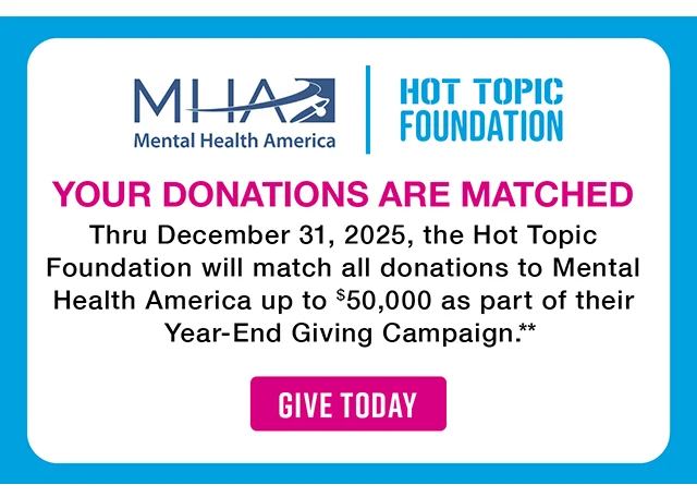 Mental Health America and the Hot Topic Foundation. Your Donations Are Matched. Thru December 31, 2025, the Hot Topic Foundation will match all donations to Mental Health America up to $50,000 as part of their Year-End Giving Campaign. Give Today
