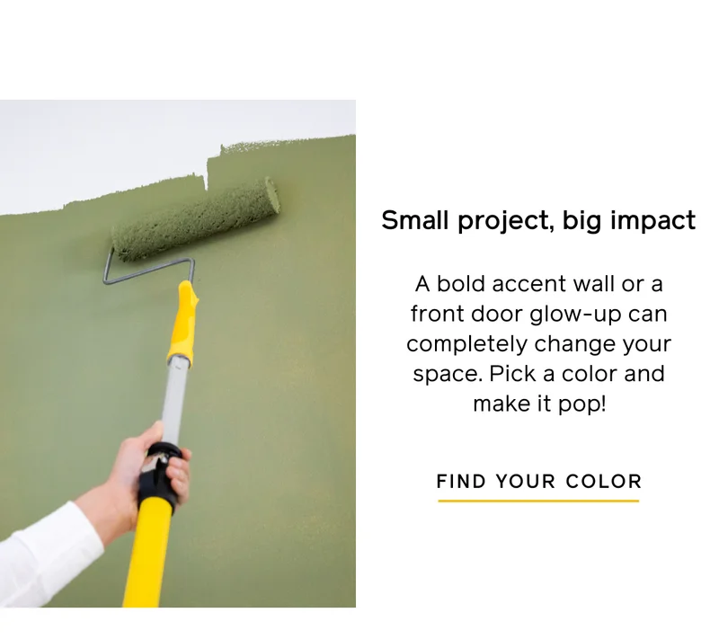 Small project, big impact. A bold accent wall or a front door glow-up can completely change your space. Pick a color and make it pop! FIND YOUR COLOR
