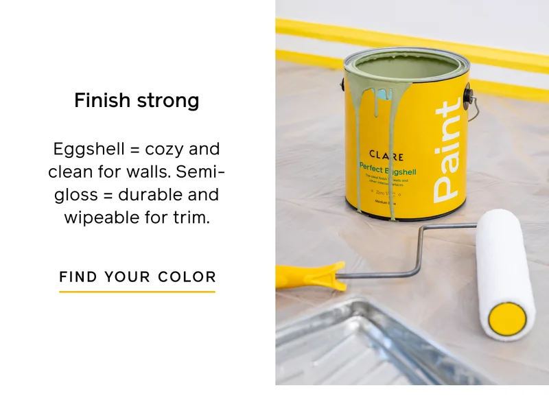 Finish strong. Eggshell = cozy and clean for walls. Semi-gloss = durable and wipeable for trim. FIND YOUR COLOR