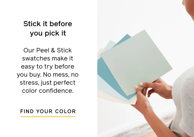 Stick it before your pick it. Our Peel & Stick swatches make it easy to try before your buy. No mess, no stress, just perfect color confidence. FIND YOUR COLOR