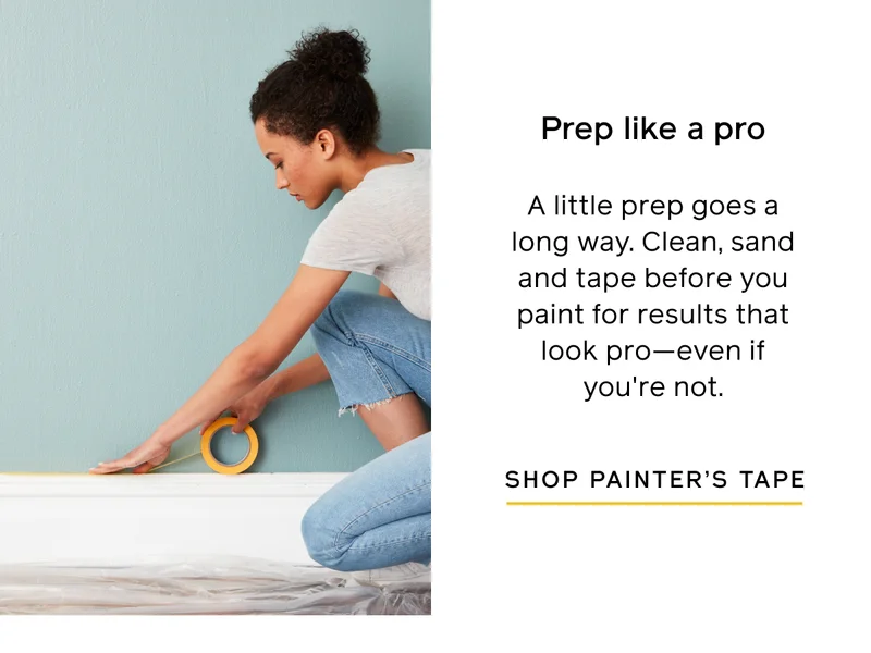 Prep like a pro. A little prep goes a long way. Clean, sand and tape before you paint for results that look pro—even if you're not. SHOP PAINTER'S TAPE
