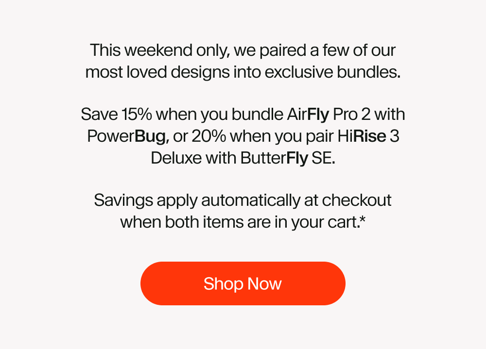 This weekend only, we paired a few of our most loved designs into exclusive bundles. Save 15% when you bundle AirFly Pro 2 with PowerBug, or 20% when you pair HiRise 3 Deluxe with ButterFly SE. Savings apply automatically at checkout when both items are in your cart.*