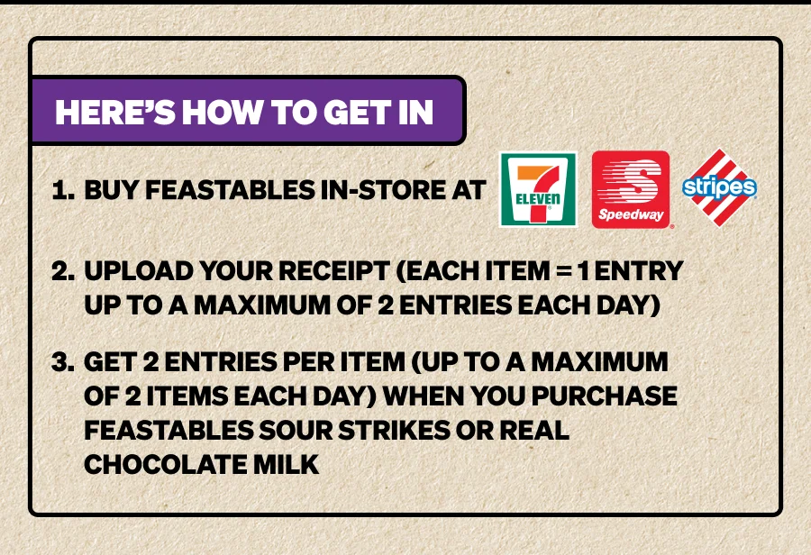 Here’s how to get in: 1. Buy Feastables in-store at 7E, Speedway, or Stripes. 2. Upload your receipt (each item = 1 entry). 3. Get a bonus entry when you grab Feastables Sour Strikes or Real Chocolate Milk.